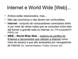 Internet e World Wide [Web]...
• Ambos estão relacionados, mas…
• Não são sinónimos e não devem ser confundidos.
• Internet - conjunto de computadores conectados entre
si por meio de várias redes que se conectam entre elas
até formar a grande rede ou internet. Ex. FTP,email(SMTPPOP3), etc.

• WEB – World Wide Web – sistema de partilha de
ficheiros e documentos que utilizam a Internet como
meio de acesso e que são acessados por navegadores
de Internet. Ex. Internet Explorer, Firefox, Chrome, etc.

 