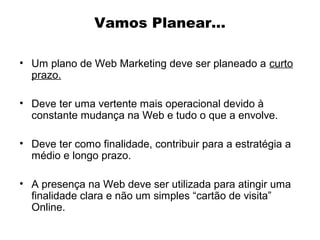Vamos Planear...
• Um plano de Web Marketing deve ser planeado a curto
prazo.
• Deve ter uma vertente mais operacional devido à
constante mudança na Web e tudo o que a envolve.
• Deve ter como finalidade, contribuir para a estratégia a
médio e longo prazo.
• A presença na Web deve ser utilizada para atingir uma
finalidade clara e não um simples “cartão de visita”
Online.

 