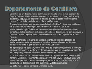 Cordillera es un departamento del Paraguay situado en el centro oeste de la
Región Oriental. Limita al norte con San Pedro, al sur con Paraguarí, al sur y
este con Caaguazú, al oeste con Central y al norte y oeste con Presidente
Hayes. Su capital y ciudad más poblada es Caacupé.
El departamento comprende una superficie de 4948 km² y tiene una población
de 273 606 habitantes según estimaciones de la DGEEC en 2009..
Hacia fines del siglo XVIII estos pequeños poblados se fueron expandiendo,
consolidando las localidades ubicadas al norte del departamento como Arroyos y
Esteros, Eusebio Ayala (ciudad llamada en ese entonces Capellanía de San
Roque).
Una vez concluida la Guerra de la Triple Alianza, se inició un proceso de
fundación de importantes pueblos y colonias propulsadas por inmigrantes
alemanes durante el gobierno de Bernardino Caballero.
Ya a principios del siglo XX, en el año 1906, se organizó legalmente el territorio
nacional dividiendo el territorio en departamentos. Así se creó el departamento
de Caraguatay, nombre inicial del departamento de Cordillera.
En el año 1945, por un decreto Ley N 9484, el departamento recibe su actual
nombre: Cordillera. Finalmente en el año 1973, por Ley N 426 tuvo lugar una
nueva reorganización territorial en el país, ocasión en la que se consolida la
estructura del departamento con sus límites y distritos actuales.
Su gobernador actual es Pedro Milciades Duré.
 