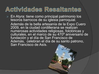    En Atyra: tiene como principal patrimonio los
    tesoros barrocos de su iglesia parroquial.
    Además de la bella artesanía de la Expo Cuero
    2009, en la ciudad cordillerana se realizan
    numerosas actividades religiosas, folclóricas y
    culturales, en el marco de su 470º aniversario de
    fundación y el día de San Francisco de
    Además, celebran el día de su santo patrono,
    San Francisco de Asís.
 