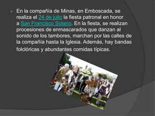    En la compañía de Minas, en Emboscada, se
    realiza el 24 de julio la fiesta patronal en honor
    a San Francisco Solano. En la fiesta, se realizan
    procesiones de enmascarados que danzan al
    sonido de los tambores, marchan por las calles de
    la compañía hasta la Iglesia. Además, hay bandas
    folclóricas y abundantes comidas típicas.
 