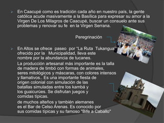    En Caacupé como es tradición cada año en nuestro país, la gente
    católica acude masivamente a la Basílica para expresar su amor a la
    Virgen De Los Milagros de Caacupé, buscar un consuelo ante sus
    problemas y renovar su fe en la Virgen Serrana.

                                 Peregrinación

   En Altos se ofrece paseo por “La Ruta Tukangua”
    ofrecido por la Municipalidad, lleva este
    nombre por la abundancia de tucanes.
    La producción artesanal más importante es la talla
    de madera de timbó con formas de animales,
    seres mitológicos y máscaras, con colores intensos
    y llamativos.. Es una importante fiesta de
    origen colonial con simulación de las
    batallas simuladas entre los kambá y
    los guaicurúes. Se disfrutan juegos y
    comidas típicas.
    de muchos alteños y también alemanes
    es el Bar de Celso Arenas. Es conocido por
    sus comidas típicas y su famoso "Bife a Caballo"
 
