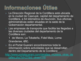   La Dirección Regional de la Cordillera está ubicada
   en la ciudad de Caacupé, capital del departamento de
   Cordillera, a 54 kilómetros de Asunción. Sus oficinas
   administrativas están situadas en la sede de la
   Gobernación departamental.
 Las empresas de transporte que facilita las llegadas a
   las diversas ciudades del departamento de la
   Cordillera son:
   1 de Marzo, La Tobateña, Fidel Maiz, Loma
   Grandense, etc.
 En el Portal Guaraní encontraremos toda la
   información sobre actividades que se desarrollan
   dentro del Departamento de la Cordillera:
http://www.portalguarani.com/detalles_museos_otras_de
   talles.php?id=27&id_otras=116
 