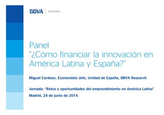 Panel
“¿Cómo financiar la innovación en
América Latina y España?”
Miguel Cardoso, Economista Jefe, Unidad de España, BBVA Research
Jornada: “Retos y oportunidades del emprendimiento en América Latina”
Madrid, 24 de junio de 2014
 