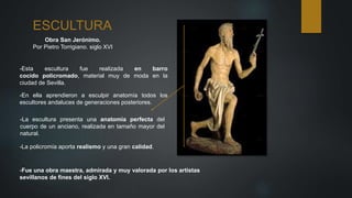 ESCULTURA
Obra San Jerónimo.
Por Pietro Torrigiano. siglo XVI
-Esta escultura fue realizada en barro
cocido policromado, material muy de moda en la
ciudad de Sevilla.
-Fue una obra maestra, admirada y muy valorada por los artistas
sevillanos de fines del siglo XVI.
-En ella aprendieron a esculpir anatomía todos los
escultores andaluces de generaciones posteriores.
-La escultura presenta una anatomía perfecta del
cuerpo de un anciano, realizada en tamaño mayor del
natural.
-La policromía aporta realismo y una gran calidad.
 