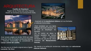 ARQUITECTURA
Castillo de Chambord.
Región de los Países del Loira, Francia.
Diseño de Domenico da Corona(1519-1539).
-Este torreón erigido en el año 1519 con unas
elegantes torres de ángulo, tendencias italianas
y molduras horizontales es considerado el
cuerpo central del castillo.
-Se mezcla a la perfección tendencias medievales con estructuras
clásicas italianas.
-Se dice que en el diseño original estuvo ligado
Leonardo Da Vinci.
-Inspirado en la arquitectura italiana con sus fachadas
y molduras horizontales.
-Está rematado por una torre
linterna decorada alrededor de
la cual se despliegan las
terrazas.
-En su centro se eleva la
famosa escalera de tramos
dobles cuyo decorado
esculpido es una de las obras
maestras del Renacimiento
francés.
 