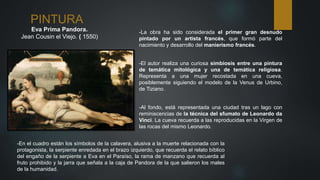 PINTURA
Eva Prima Pandora.
Jean Cousin el Viejo. ( 1550)
-La obra ha sido considerada el primer gran desnudo
pintado por un artista francés, que formó parte del
nacimiento y desarrollo del manierismo francés.
-El autor realiza una curiosa simbiosis entre una pintura
de temática mitológica y una de temática religiosa.
Representa a una mujer recostada en una cueva,
posiblemente siguiendo el modelo de la Venus de Urbino,
de Tiziano.
-Al fondo, está representada una ciudad tras un lago con
reminiscencias de la técnica del sfumato de Leonardo da
Vinci. La cueva recuerda a las reproducidas en la Virgen de
las rocas del mismo Leonardo.
-En el cuadro están los símbolos de la calavera, alusiva a la muerte relacionada con la
protagonista, la serpiente enredada en el brazo izquierdo, que recuerda el relato bíblico
del engaño de la serpiente a Eva en el Paraíso, la rama de manzano que recuerda al
fruto prohibido y la jarra que señala a la caja de Pandora de la que salieron los males
de la humanidad.
 
