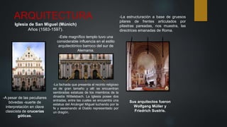 ARQUITECTURA
Iglesia de San Miguel (Múnich)
Años (1583-1597).
-Este magnífico templo tuvo una
considerable influencia en el estilo
arquitectónico barroco del sur de
Alemania.
-La fachada que presenta el recinto religioso
es de gran tamaño y allí se encuentran
sembradas estatuas de los miembros de la
dinastía Wittelsbach. La Iglesia posee dos
entradas, entre las cuales se encuentra una
estatua del Arcángel Miguel luchando por la
fe y asesinando al Diablo representado por
un dragón.
-A pesar de las peculiares
bóvedas -suerte de
interpretación en clave
clasicista de crucerías
góticas.
-La estructuración a base de gruesos
pilares de frentes articulados por
pilastras pareadas, nos muestra, las
directrices emanadas de Roma.
Sus arquitectos fueron
Wolfgang Müller y
Friedrich Sustris.
 