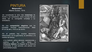PINTURA
Melancolía I.
Alberto Durero, 1514.
-A la tradición gótica alemana, expresionista y
patética, se le une ahora la
influencia italiana y la llegada de la Reforma
protestante, lo que provoca una pintura con
personalidad propia.
-Es considerada la obra más misteriosa de
Durero y se caracteriza, como muchas de sus
obras, por su iconografía compleja y su
simbolismo.
-Es una composición alegórica que ha
suscitado diversas interpretaciones. Mide
24 cm de alto y 18.8 cm de ancho.
-En el grabado hay muchos elementos
relacionados con la geometría, la aritmética y la
medida del tiempo.
 