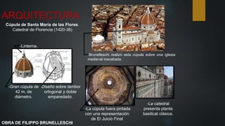 ARQUITECTURA
Cúpula de Santa María de las Flores.
Catedral de Florencia (1420-36)
-Brunelleschi realizó esta cúpula sobre una iglesia
medieval inacabada.
-Gran cúpula de
42 m. de
diámetro.
-Linterna.
-Diseño sobre tambor
ortogonal y doble
emparedado.
-La catedral
presenta planta
basilical clásica.
-La cúpula fuera pintada
con una representación
de El Juicio Final
OBRA DE FILIPPO BRUNELLESCHI
 