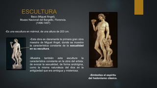 ESCULTURA
Baco (Miguel Ángel).
Museo Nacional del Bargello, Florencia.
(1496-1497)
--Es una escultura en mármol, de una altura de 203 cm.
-Esta obra es claramente la primera gran obra
maestra de Miguel Ángel, donde se muestra
la característica constante de la sexualidad
en su escultura.
-Simboliza el espíritu
del hedonismo clásico.
-Muestra también esta escultura la
característica constante en la obra del artista,
de evocar la sexualidad, de forma andrógina,
como la misma naturaleza del dios en la
antigüedad que era ambigua y misteriosa.
 