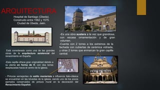ARQUITECTURA
Hospital de Santiago (Úbeda).
Construido entre 1562 y 1575.
Ciudad de Úbeda, Jaén.
-Está considerado como una de las grandes
obras de la arquitectura asistencial del
renacimiento en España.
-Es una obra austera a la vez que grandiosa,
con escasa ornamentación y de gran
volumen.
-Cuenta con 2 torres a los extremos de la
fachada con cubiertas de cerámica vidriada,
y otras 2 torres que enmarcan la gran capilla
central.
-Esta capilla ofrece gran originalidad debido a
su planta en forma de H, con dos torres
desplazadas hacia el centro de la iglesia.
- Pinturas semejantes de estilo manierista e influencia ítalo-clásica
se encuentran en las bóvedas de la iglesia, siendo uno de los pocos
ejemplos conservados de pintura mural en la decoración del
Renacimiento Español.
 