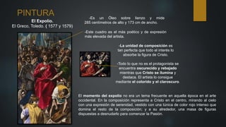 PINTURA
El Expolio.
El Greco, Toledo. ( 1577 y 1579)
-Es un Óleo sobre lienzo y mide
285 centímetros de alto y 173 cm de ancho.
-Este cuadro es el más poético y de expresión
más elevada del artista.
El momento del expolio no era un tema frecuente en aquella época en el arte
occidental. En la composición representa a Cristo en el centro, mirando al cielo
con una expresión de serenidad, vestido con una túnica de color rojo intenso que
domina el resto de la composición; y a su alrededor, una masa de figuras
dispuestas a desnudarlo para comenzar la Pasión.
-La unidad de composición es
tan perfecta que todo el interés lo
absorbe la figura de Cristo.
-Todo lo que no es el protagonista se
encuentra oscurecido y rebajado
mientras que Cristo se ilumina y
destaca. El artista lo consigue
mediante el colorido y el claroscuro.
 