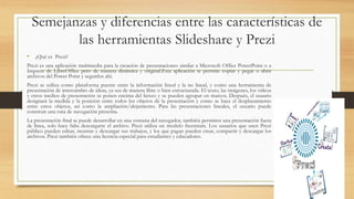 Semejanzas y diferencias entre las características de
las herramientas Slideshare y Prezi
• ¿Qué es Prezi?
Prezi es una aplicación multimedia para la creación de presentaciones similar a Microsoft Office PowerPoint o a
Impress de LibreOffice pero de manera dinámica y original.Esta aplicación te permite copiar y pegar o abrir
archivos del Power Point y seguirlos ahí.
Prezi se utiliza como plataforma puente entre la información lineal y la no lineal, y como una herramienta de
presentación de intercambio de ideas, ya sea de manera libre o bien estructurada. El texto, las imágenes, los vídeos
y otros medios de presentación se ponen encima del lienzo y se pueden agrupar en marcos. Después, el usuario
designará la medida y la posición entre todos los objetos de la presentación y como se hace el desplazamiento
entre estos objetos, así como la ampliación/alejamiento. Para las presentaciones lineales, el usuario puede
construir una ruta de navegación prescrita.
La presentación final se puede desarrollar en una ventana del navegador, también permiten una presentación fuera
de línea, solo hace falta descargarte el archivo. Prezi utiliza un modelo freemium. Los usuarios que usen Prezi
público pueden editar, mostrar y descargar sus trabajos, y los que pagan pueden crear, compartir y descargar los
archivos. Prezi también ofrece una licencia especial para estudiantes y educadores.
 