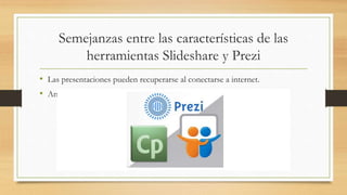 Semejanzas entre las características de las
herramientas Slideshare y Prezi
• Las presentaciones pueden recuperarse al conectarse a internet.
• Ambas herramientas nos permiten insertar imágenes, videos, fotos.
 