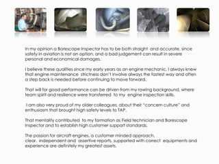 In my opinion a Borescope Inspector has to be both straight and accurate, since
safety in aviation is not an option, and a bad judgement can result in severe
personal and economical damages.

I believe these qualities since my early years as an engine mechanic, I always knew
that engine maintenance strictness don’t involve always the fastest way and often
a step back is needed before continuing to move forward,

That will for good performance can be driven from my rowing background, where
team spirit and resilience were transferred to my engine inspection skills.

I am also very proud of my older colleagues, about their “concern culture” and
enthusiasm that brought high safety levels to TAP.

That mentality contributed to my formation as Field technician and Borescope
Inspector and to establish high customer support standards.

The passion for aircraft engines, a customer minded approach,
clear, independent and assertive reports, supported with correct equipments and
experience are definitely my greatest assets.
 
