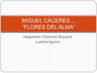 MIGUEL CÁCERES…
“FLORES DEL ALMA”
Integrantes: Florencia Sequeira
        Ludmila Aguirre
 