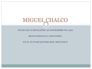 MIGUEL CHALCO
FECHA DE CUMPLEAÑOS. 26 NOVIEMBRE DE 1962
SIGNO ZODIACAL: SAGITARIO
EN EL FUTURO QUIERO SER: MECÁNICO

 