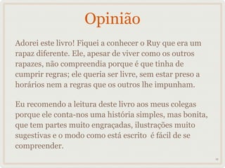 Opinião
Adorei este livro! Fiquei a conhecer o Ruy que era um
rapaz diferente. Ele, apesar de viver como os outros
rapazes, não compreendia porque é que tinha de
cumprir regras; ele queria ser livre, sem estar preso a
horários nem a regras que os outros lhe impunham.

Eu recomendo a leitura deste livro aos meus colegas
porque ele conta-nos uma história simples, mas bonita,
que tem partes muito engraçadas, ilustrações muito
sugestivas e o modo como está escrito é fácil de se
compreender.
                                                          11
 