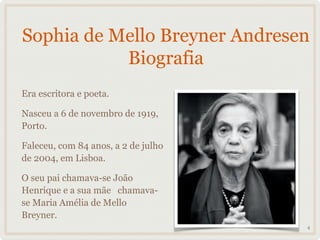 Sophia de Mello Breyner Andresen
           Biografia
Era escritora e poeta.

Nasceu a 6 de novembro de 1919,
Porto.

Faleceu, com 84 anos, a 2 de julho
de 2004, em Lisboa.

O seu pai chamava-se João
Henrique e a sua mãe chamava-
se Maria Amélia de Mello
Breyner.
                                     4
 
