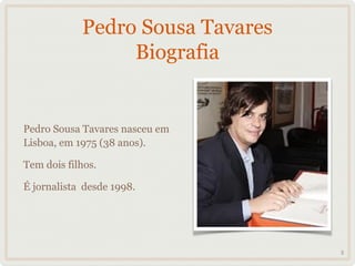 Pedro Sousa Tavares
                 Biografia


Pedro Sousa Tavares nasceu em
Lisboa, em 1975 (38 anos).

Tem dois filhos.

É jornalista desde 1998.




                                  5
 