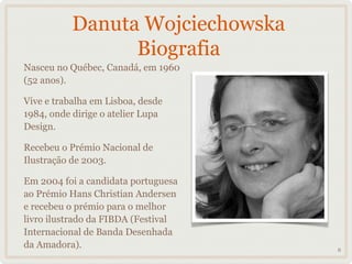 Danuta Wojciechowska
                 Biografia
Nasceu no Québec, Canadá, em 1960
(52 anos).

Vive e trabalha em Lisboa, desde
1984, onde dirige o atelier Lupa
Design.

Recebeu o Prémio Nacional de
Ilustração de 2003.

Em 2004 foi a candidata portuguesa
ao Prémio Hans Christian Andersen
e recebeu o prémio para o melhor
livro ilustrado da FIBDA (Festival
Internacional de Banda Desenhada
da Amadora).                         6
 