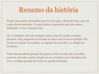 Resumo da história
Numa casa muito arrumada morava um rapaz, chamado Ruy, que era
muito desarrumando. O rapaz tinha a impressão que não estava
destinado a viver naquela casa.

Ali, os relógios estavam sempre certos, mas ele andava sempre
atrasado. Ruy esquecia-se da bola na sala e dos livros no jardim. Ele
deixava a caneta na cozinha, os sapatos no corredor e o relógio no
lavatório.

Tudo isto acontecia porque ele jogava à bola na sala, lia no jardim,
escrevia em toda a parte, despia-se no corredor e só se lembrava de
tirar o relógio quando já estava no quarto de banho.


                                                                        7
 