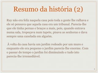 Resumo da história (2)
Ruy não era feliz naquela casa pois toda a gente lhe ralhava e
ele só pensava que aquela casa era um tribunal. Parecia-lhe
que ele tinha pernas e braços a mais, pois, quando entrava
numa sala, tropeçava num tapete, pisava as senhoras e dava
sempre uma canelada em alguém.

À volta da casa havia um jardim rodeado por um muro e
enquanto ele era pequeno o jardim parecia-lhe enorme. Com
o passar do tempo o jardim foi diminuindo e tudo isto
parecia-lhe irremediável.



                                                                 8
 
