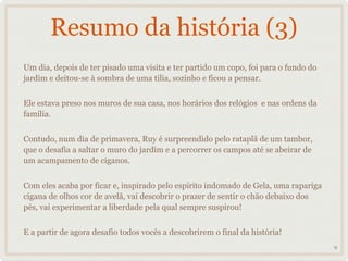 Resumo da história (3)
Um dia, depois de ter pisado uma visita e ter partido um copo, foi para o fundo do
jardim e deitou-se à sombra de uma tília, sozinho e ficou a pensar.


Ele estava preso nos muros de sua casa, nos horários dos relógios e nas ordens da
família.


                                                         _______
Contudo, num dia de primavera, Ruy é surpreendido pelo rataplã de um tambor,
que o desafia a saltar o muro do jardim e a percorrer os campos até se abeirar de
um acampamento de ciganos.


Com eles acaba por ficar e, inspirado pelo espírito indomado de Gela, uma rapariga
cigana de olhos cor de avelã, vai descobrir o prazer de sentir o chão debaixo dos
pés, vai experimentar a liberdade pela qual sempre suspirou!


E a partir de agora desafio todos vocês a descobrirem o final da história!
                                                                                     9
 