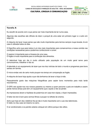 ESCOLA BÁSICA INTEGRADA QUINTA DO CONDE – 11/12
                       CURSO DE EDUCAÇÃO E FORMAÇÃO DE ADULTOS – NÍVEL SECUNDÁRIO

                              CULTURA, LÍNGUA E COMUNICAÇÃO
                                                                                    EFA – NS – 2º Ano




Tarefa A

Eu escolhi de acordo com o que penso ser mais importante de ter numa casa.

Algumas das escolhas são difíceis de dizer o porquê de uma estar em primeiro lugar e o outro em
segundo.

A máquina de lavar roupa penso que são muito importantes para termos sempre roupa lavada, lá em
casa é utilizada todos os dias.

O frigorífico acho que para todos é um dos mais importantes para conservarmos a nossa comida nas
condições necessárias para a podermos confeccionar e comer.

O aspirar é importante para a limpeza de uma casa.
O fogão é muito importante para a confecção dos alimentos.

O telemóvel hoje em dia é muito utilizado pela população de um modo geral serve para
comunicarmos, trabalhar e não só.

A televisão é um equipamento de lazer que nos traz notícias de todo o mundo e programas para bons
serões em família.

O micro-ondas veio de certo modo poupar-nos tempo em comparação ao fogão.

A máquina de lavar loiça ajuda a que não tenhamos de lavar a loiça á mão.

Pessoalmente gosto das máquinas fotográficas para captar bons momentos para mais tarde
recordarmos.

O GPS veio ajudar-nos nos nossos passeios ou mesmo a quem percorre o país em trabalho e assim
perde menos tempo pois tem um equipamento que o ajuda a não se perder.

As impressoras deram a hipótese de podermos em casa tirar cópias, e fazer impressões.

O leitor de dvd é bom para vermos filmes e poupar no bilhete de cinema.

Acho que hoje em dia o telefone fixo já não é muito importante com o uso dos telemóveis.
O rádio no meu caso só mesmo no carro.

O ar condicionado e os painéis solares coloquei em último porque não utilizo.
 