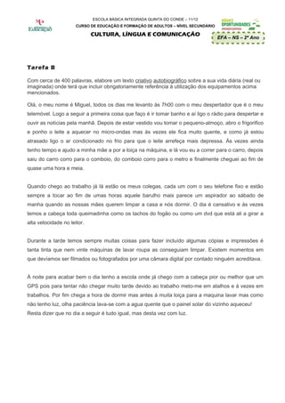 ESCOLA BÁSICA INTEGRADA QUINTA DO CONDE – 11/12
                      CURSO DE EDUCAÇÃO E FORMAÇÃO DE ADULTOS – NÍVEL SECUNDÁRIO

                             CULTURA, LÍNGUA E COMUNICAÇÃO
                                                                                   EFA – NS – 2º Ano




Tarefa B

Com cerca de 400 palavras, elabore um texto criativo autobiográfico sobre a sua vida diária (real ou
imaginada) onde terá que incluir obrigatoriamente referência à utilização dos equipamentos acima
mencionados.

Olá, o meu nome é Miguel, todos os dias me levanto às 7h00 com o meu despertador que é o meu
telemóvel. Logo a seguir a primeira coisa que faço é ir tomar banho e aí ligo o rádio para despertar e
ouvir as notícias pela manhã. Depois de estar vestido vou tomar o pequeno-almoço, abro o frigorifico
e ponho o leite a aquecer no micro-ondas mas ás vezes ele fica muito quente, e como já estou
atrasado ligo o ar condicionado no frio para que o leite arrefeça mais depressa. Às vezes ainda
tenho tempo e ajudo a minha mãe a por a loiça na máquina, e lá vou eu a correr para o carro, depois
saiu do carro corro para o comboio, do comboio corro para o metro e finalmente cheguei ao fim de
quase uma hora e meia.


Quando chego ao trabalho já lá estão os meus colegas, cada um com o seu telefone fixo e estão
sempre a tocar ao fim de umas horas aquele barulho mais parece um aspirador ao sábado de
manha quando as nossas mães querem limpar a casa e nós dormir. O dia é cansativo e ás vezes
temos a cabeça toda queimadinha como os tachos do fogão ou como um dvd que está ali a girar a
alta velocidade no leitor.


Durante a tarde temos sempre muitas coisas para fazer incluído algumas cópias e impressões é
tanta tinta que nem vinte máquinas de lavar roupa as conseguiam limpar. Existem momentos em
que devíamos ser filmados ou fotografados por uma câmara digital por contado ninguém acreditava.


À noite para acabar bem o dia tenho a escola onde já chego com a cabeça pior ou melhor que um
GPS pois para tentar não chegar muito tarde devido ao trabalho meto-me em atalhos e á vezes em
trabalhos. Por fim chega a hora de dormir mas antes á muita loiça para a maquina lavar mas como
não tenho luz, olha paciência lava-se com a agua quente que o painel solar do vizinho aqueceu!
Resta dizer que no dia a seguir é tudo igual, mas desta vez com luz.
 