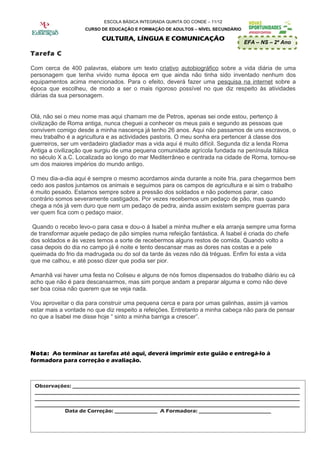 ESCOLA BÁSICA INTEGRADA QUINTA DO CONDE – 11/12
                    CURSO DE EDUCAÇÃO E FORMAÇÃO DE ADULTOS – NÍVEL SECUNDÁRIO

                          CULTURA, LÍNGUA E COMUNICAÇÃO
                                                                                 EFA – NS – 2º Ano

Tarefa C

Com cerca de 400 palavras, elabore um texto criativo autobiográfico sobre a vida diária de uma
personagem que tenha vivido numa época em que ainda não tinha sido inventado nenhum dos
equipamentos acima mencionados. Para o efeito, deverá fazer uma pesquisa na internet sobre a
época que escolheu, de modo a ser o mais rigoroso possível no que diz respeito às atividades
diárias da sua personagem.


Olá, não sei o meu nome mas aqui chamam me de Petros, apenas sei onde estou, pertenço à
civilização de Roma antiga, nunca cheguei a conhecer os meus pais e segundo as pessoas que
convivem comigo desde a minha nascença já tenho 26 anos. Aqui não passamos de uns escravos, o
meu trabalho é a agricultura e as actividades pastoris. O meu sonha era pertencer á classe dos
guerreiros, ser um verdadeiro gladiador mas a vida aqui é muito difícil. Segunda diz a lenda Roma
Antiga a civilização que surgiu de uma pequena comunidade agrícola fundada na península Itálica
no século X a.C. Localizada ao longo do mar Mediterrâneo e centrada na cidade de Roma, tornou-se
um dos maiores impérios do mundo antigo.

O meu dia-a-dia aqui é sempre o mesmo acordamos ainda durante a noite fria, para chegarmos bem
cedo aos pastos juntamos os animais e seguimos para os campos de agricultura e ai sim o trabalho
é muito pesado. Estamos sempre sobre a pressão dos soldados e não podemos parar, caso
contrário somos severamente castigados. Por vezes recebemos um pedaço de pão, mas quando
chega a nós já vem duro que nem um pedaço de pedra, ainda assim existem sempre guerras para
ver quem fica com o pedaço maior.

 Quando o recebo levo-o para casa e dou-o á Isabel a minha mulher e ela arranja sempre uma forma
de transformar aquele pedaço de pão simples numa refeição fantástica. A Isabel é criada do chefe
dos soldados e ás vezes temos a sorte de recebermos alguns restos de comida. Quando volto a
casa depois do dia no campo já é noite e tento descansar mas as dores nas costas e a pele
queimada do frio da madrugada ou do sol da tarde ás vezes não dá tréguas. Enfim foi esta a vida
que me calhou, e até posso dizer que podia ser pior.

Amanhã vai haver uma festa no Coliseu e alguns de nós fomos dispensados do trabalho diário eu cá
acho que não é para descansarmos, mas sim porque andam a preparar alguma e como não deve
ser boa coisa não querem que se veja nada.

Vou aproveitar o dia para construir uma pequena cerca e para por umas galinhas, assim já vamos
estar mais a vontade no que diz respeito a refeições. Entretanto a minha cabeça não para de pensar
no que a Isabel me disse hoje “ sinto a minha barriga a crescer”.




Nota: Ao terminar as tarefas até aqui, deverá imprimir este guião e entregá-lo à
formadora para correção e avaliação.



 Observações: _____________________________________________________________________________________
 ___________________________________________________________________________________________________
 ___________________________________________________________________________________________________
 ___________________________________________________________________________________________________
            Data de Correção: ________________ A Formadora: ___________________________
 