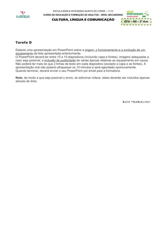 ESCOLA BÁSICA INTEGRADA QUINTA DO CONDE – 11/12
                    CURSO DE EDUCAÇÃO E FORMAÇÃO DE ADULTOS – NÍVEL SECUNDÁRIO

                          CULTURA, LÍNGUA E COMUNICAÇÃO
                                                                                 EFA – NS – 2º Ano




Tarefa D

Elabore uma apresentação em PowerPoint sobre a origem, o funcionamento e a evolução de um
equipamento da lista apresentada anteriormente.
O PowerPoint deverá ter entre 10 a 15 diapositivos (incluindo capa e fontes), imagens adequadas e,
caso seja possível, a inclusão de publicidade de várias épocas relativas ao equipamento em causa.
Não poderá ter mais do que 2 linhas de texto em cada diapositivo (excepto a capa e as fontes). A
apresentação oral não poderá ultrapassar os 10 minutos e será agendada oportunamente.
Quando terminar, deverá enviar o seu PowerPoint por email para a formadora.

Nota: de modo a que seja possível o envio, se adicionar vídeos, estes deverão ser incluídos apenas
através de links.




                                                                              BOM TRABALHO!
 