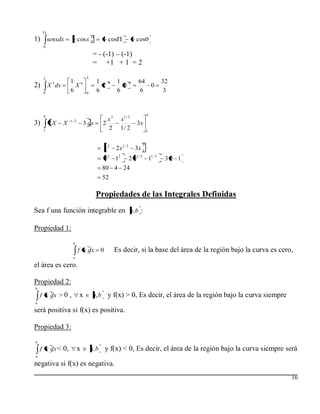 1) senxdx                cosx 0               cos                cos0
     0

                                   = - (-1) – (-1)
                                   = +1 + 1 = 2

     2                        2
          5       1 6                1        6     1        6    64           32
2) X dx             X                  2              0              0
     0
                  6           0
                                     6              6             6             3



     9                                                                  9
                  1/ 2                      x2        x1 / 2
3)       2X   X              3 dx         2                      3x
     1
                                            2         1/ 2              1


                                                                    9
                                             x2   2 x1 / 2       3x 1
                                             9 2 12          2 91 / 2 11 / 2    39 1
                                          80 4 24
                                          52

                                    Propiedades de las Integrales Definidas
Sea f una función integrable en a, b :

Propiedad 1:
                   b
                         f x dx          0        Es decir, si la base del área de la región bajo la curva es cero,
                   a

el área es cero.

Propiedad 2:
b
    f x dx > 0 ,         x         a, b       y f(x) > 0, Es decir, el área de la región bajo la curva siempre
a

será positiva si f(x) es positiva.

Propiedad 3:
b
    f x dx < 0,          x        a, b       y f(x) < 0, Es decir, el área de la región bajo la curva siempre será
a

negativa si f(x) es negativa.
                                                                                                                  16
 