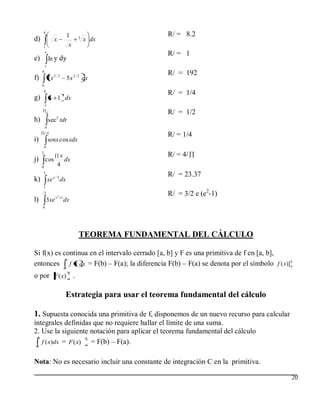4
                           1                           R/ = 8.2
d)                x              3
                                     x dx
     1                      x
      e
                                                       R/ = 1
e)           ln y dy
         1
     4
                                                       R/ = 192
f)           7x5/ 2        5 x 3 / 2 dx
     0
         0
                       3                               R/ = 1/4
g)               x 1 dx
         1

             8                                         R/ = 1/2
                   2
h)           sec tdt
         0
         /4
                                                       R/ = 1/4
i)           senx cosxdx
         0
     2
                       x                               R/ = 4/
j) cos                   dx
     0
                      4
     3
                                                       R/ = 23.37
k) xe x / 2 dx
     1
         2
                   x2 1
                                                       R/ = 3/2 e (e2-1)
l)           3xe          dx
     0




                                 TEOREMA FUNDAMENTAL DEL CÁLCULO

Si f(x) es continua en el intervalo cerrado [a, b] y F es una primitiva de f en [a, b],
            b
entonces a f x dx = F(b) – F(a); la diferencia F(b) – F(a) se denota por el símbolo f ( x)] b
                                                                                            a


o por F ( x) b .
             a



                           Estrategia para usar el teorema fundamental del cálculo

1. Supuesta conocida una primitiva de f, disponemos de un nuevo recurso para calcular
integrales definidas que no requiere hallar el límite de una suma.
2. Use la siguiente notación para aplicar el teorema fundamental del cálculo
 b
   f ( x)dx = F ( x) a = F(b) – F(a).
                     b
 a



Nota: No es necesario incluir una constante de integración C en la primitiva.

                                                                                            20
 