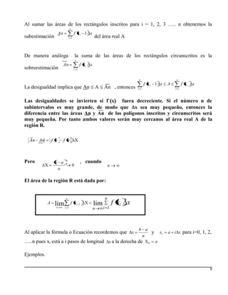 Al sumar las áreas de los rectángulos inscritos para i = 1, 2, 3 ….. n obtenemos la
                                 n
                      An              f xi 1 x
subestimación                   i 1                   del área real A


De manera análoga                        la suma de las áreas de los rectángulos circunscritos es la
                                         n
                           An                f xi x
sobreestimación                       i 1


                                                                               n                        n
                                                                                     f xi 1 x       A         f xi   x
La desigualdad implica que An                             A   An , entonces    i 1                      i 1



Las desigualdades se invierten si f` x   fuera decreciente. Si el número n de
subintervalos es muy grande, de modo que x sea muy pequeño, entonces la
diferencia entre las áreas An y An de los polígonos inscritos y circunscritos será
muy pequeña. Por tanto ambos valores serán muy cercanos al área real A de la
región R.

  An An         f b        f a



Pero             b a                             , cuando
                                     0                            n
                  n

El área de la región R está dada por:


                            n                                 n
            A    lim             f xi        1        lim             f xi x
                  n        i 1                        n       i 1



                                                                               b a
Al aplicar la fórmula o Ecuación recordemos que x                                  y           x1   a i x para i=0, 1, 2,
                                                                                n
…..n pues xi está a i pasos de longitud x a la derecha de                              0   a

Ejemplos.

                                                                                                                         8
 