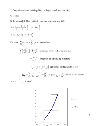 1) Determinar el área bajo la gráfica de f(x)=x2 en el intervalo 0,3 .

Solución:

Si dividimos 0, 3 en n subintervalos, de la misma longitud.

        b a        3 0             3                                3
    x                                                    x
         n          n              n                                n

                                               3
xi      a i x                 xi       0 i
                                               n

                  n                        n
Por tanto:              f ( xi ) x                 ( xi ) 2 x sustituimos
                i 1                        i 1


                               2
                  n
                         3i        3               n
                                                    27i 2
                                                       2
                                                                    aplicando propiedad de sumatorias,
                  i 1    n         n           i   1 n


                                                         n
                                                   27
                                           =                   i 2 aplicamos la fórmula de sumatoria
                                                   n2   i 1



                                                 27 1 3                 1 2     1
                                                      n                   n       n      aplicamos límite cuando n
                                                 n2 3                   2       6

                                       1       1              1                 1                1    1
              A         lim 27                                           27             9 pues      y 2 tienden a cero cuando
                        n              3       2n            6n 2               3                2n  6n

n                     ... A = 9u2


                                                        10

                                                        9

                                                        8

                                                        7
                                                                                                                y = x2
                                                        6

                                                        5
                                                                                                                A = 9u2
                                                        4

                                                        3
                                                                                                                                9
                                                        2

                                                         1

                                                        0
                                                             0,0          1,0            2,0      3,0    4,0
                                                                                    x
 