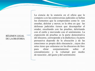 RÉGIMEN LEGAL
DE LAORATORIA
La ciencia de la oratoria en el oficio que le
compete a en las controversias judiciales se hallan
los elementos que la comprenden como lo son
enseñar, deleitar y mover, es la obra en que las
defensas judiciales tienen que desempeñar el
orador, enseñando con las pruebas, deleitando
con el estilo y moviendo con el sentimiento. La
exposición de pruebas es la parte demostrativa
del discurso, corresponde a la dialéctica y la parte
persuasiva depende de la elocución y de las
emociones es propia dela elocuencia , cuyos dos
artes tiene que enlazarse en los discursos de foro
elpara obrar conjuntamente sobre
entendimiento y la voluntad por medio
de rasocinio , del gusto y del sentimiento
 