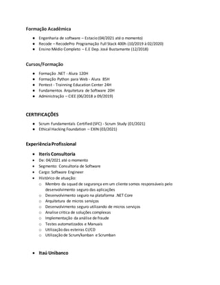 Formação Acadêmica
● Engenharia de software – Estacio (04/2021 até o momento)
● Recode – RecodePro Programação Full Stack 400h (10/2019 à 02/2020)
● Ensino Médio Completo – E.E Dep. José Bustamante (12/2018)
Cursos/Formação
● Formação .NET - Alura 120H
● Formação Python para Web - Alura 85H
● Pentest - Trainning Education Center 24H
● Fundamentos Arquitetura de Software 20H
● Administração – CIEE (06/2018 a 09/2019)
CERTIFICAÇÕES
● Scrum Fundamentals Certified (SFC) - Scrum Study (01/2021)
● Ethical Hacking Foundation – EXIN (03/2021)
ExperiênciaProfissional
 Iteris Consultoria
 De: 04/2021 até o momento
 Segmento: Consultoria de Software
 Cargo: Software Engineer
 Histórico de atuação:
o Membro da squad de segurança em um cliente somos responsáveis pelo
desenvolvimento seguro das aplicações
o Desenvolvimento seguro na plataforma .NET Core
o Arquitetura de micros serviços
o Desenvolvimento seguro utilizando de micros serviços
o Analise critica de soluções complexas
o Implementação da análise de fraude
o Testes automatizados e Manuais
o Utilização das esteiras CI/CD
o Utilização de Scrum/kanban e Scrumban
 Itaú Unibanco
 