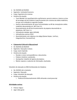  De: 03/2020 até 03/2021
 Segmento: Instituição Financeira
 Cargo: Engenheiro de sistemas
 Histórico de atuação:
o Team Member da squad Aquisição e performance parceiro externo e interno na área
de tecnologia do Itaú Unibanco especificamente com sistemas de crédito imobiliário,
em que me é atribuído às seguintes funções.
o Analise e desenvolvimento de novas funcionalidades na API de simulação de crédito
imobiliário desenvolvida em .NET Core 3.1;
o Desenvolvimento da API de Encarteiramento da proposta desenvolvida na
plataforma .NET Core 3.1;
o Utilização de métodos ágeis (SCRUM)
o Utilização das esteiras CI/CD
o Desenvolvimento com cobertura de código (Dotnet Stryker, UnitTest,
IntegrationTest, FuncionalTest)
 CataventoCultural e Educacional
 De: 06/2018 até 09/2019
 Segmento: Educação e Cultura
 Cargo: Jovem Aprendiz
 Histórico de atuação:
o Receber e enviar correspondências e documentos.
o Elaborar relatórios e protocolos.
o Acompanhar trabalho de logística da empresa.
o Manter arquivos e cadastros de informações atualizadas.
Voluntário de educação na ONG Vestibulandos da Cidadania
 De: 03/2022 até o momento
 Segmento: Educação
 Cargo: Voluntário de educação
 Histórico de atuação:
o Professor de desenvolvimento WEB utilizando a stack javascript
Atividades extras:
 Praticar mágica
 Jogar vídeo game
 