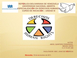 REPÚBLICA BOLIVARIANA DE VENEZUELA
    UNIVERSIDAD NACIONAL ABIERTA
ESPECIALIZACIÓN EN DERECHOS HUMANOS
    CURSO DE INICIACIÓN – UNIDAD III




                                                            AUTOR:
                                       ABOG. QUINTERO FERNÁNDEZ,
                                                     MIGUEL DAVID
                                                    C.I.V-18.497.090

                              FACILITADOR: MSC. JOAO DE NÓBREGA

      Maracaibo, 18 de noviembre de 2011.
 