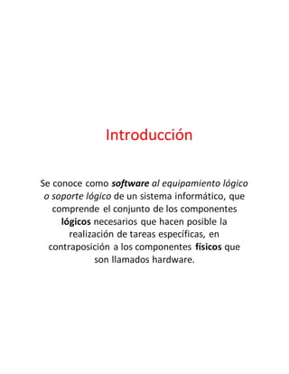 Introducción
Se conoce como software al equipamiento lógico
o soporte lógico de un sistema informático, que
comprende el conjunto de los componentes
lógicos necesarios que hacen posible la
realización de tareas específicas, en
contraposición a los componentes físicos que
son llamados hardware.
 