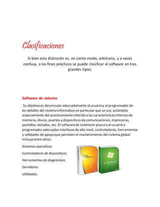 Clasificaciones
Si bien esta distinción es, en cierto modo, arbitraria, y a veces
confusa, a los fines prácticos se puede clasificar al software en tres
grandes tipos:
Software de sistema
Su objetivo es desvincular adecuadamente al usuario y al programador de
los detalles del sistema informático en particular que se use, aislándolo
especialmente del procesamiento referido a las características internas de:
memoria, discos, puertos y dispositivos decomunicaciones, impresoras,
pantallas, teclados, etc. El softwarede sistema le procura al usuario y
programador adecuadas interfaces de alto nivel, controladores, herramientas
y utilidades de apoyo que permiten el mantenimiento del sistema global.
Incluyeentre otros:
Sistemas operativos
Controladores de dispositivos
Herramientas de diagnóstico
Servidores
Utilidades.
 