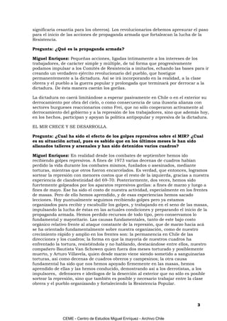 significaría cesantía para los obreros). Los revolucionarios debemos apresurar el paso
para el inicio de las acciones de propaganda armada que fortalezcan la lucha de la
Resistencia.

Pregunta: ¿Qué es la propaganda armada?

Miguel Enríquez: Pequeñas acciones, ligadas íntimamente a los intereses de los
trabajadores, de carácter simple y múltiple, de tal forma que progresivamente
podamos impulsar a los Comités de Resistencia a imitarlos, echando las bases para ir
creando un verdadero ejército revolucionario del pueblo, que hostigue
permanentemente a la dictadura. Así se irá incorporando en la realidad, a la clase
obrera y el pueblo a la guerra popular y prolongada que terminará por derrocar a la
dictadura. De ésta manera caerán los gorilas.

La dictadura no caerá limitándose a esperar pasivamente en Chile o en el exterior su
derrocamiento por obra del cielo, o como consecuencia de una ilusoria alianza con
sectores burgueses reaccionarios como Frei, que no sólo cooperaron activamente al
derrocamiento del gobierno y a la represión de los trabajadores, sino que además hoy,
en los hechos, participan y apoyan la política antipopular y represiva de la dictadura.

EL MIR CRECE Y SE DESARROLLA.

Pregunta: ¿Cual ha sido el efecto de los golpes represivos sobre el MIR? ¿Cual
es su situación actual, pues es sabido que en los últimos meses le han sido
allanados talleres y arsenales y han sido detenidos varios cuadros?

Miguel Enríquez: En realidad desde los combates de septiembre hemos ido
recibiendo golpes represivos. A fines de 1973 varias decenas de cuadros habían
perdido la vida durante los combates mismos, fusilados o asesinados, mediante
torturas, mientras que otros fueron encarcelados. Es verdad, que entonces, logramos
sortear la represión con menores costos que el resto de la izquierda, gracias a nuestra
experiencia de clandestinidad del 69-70. Posteriormente, dos veces, hemos sido
fuertemente golpeados por los aparatos represivos gorilas: a fines de marzo y luego a
fines de mayo. Ese ha sido el costo de nuestra actividad, especialmente en los frentes
de masas. Pero de ello hemos aprendido, y de esas experiencias hemos sacado
lecciones. Hoy puntualmente seguimos recibiendo golpes pero ya estamos
organizados para recibir y escabullir los golpes, y trabajando en el seno de las masas,
impulsando la lucha de éstas en las actuales condiciones y preparando el inicio de la
propaganda armada. Hemos perdido recursos de todo tipo, pero conservamos lo
fundamental y mayoritario. Las causas fundamentales, tanto de este bajo costo
orgánico relativo frente al ataque constante de la represión, que de marzo hacia acá
se ha orientado fundamentalmente sobre nuestra organización, como de nuestro
crecimiento rápido y amplio en los frentes son: la permanencia en Chile de las
direcciones y los cuadros; la forma en que la mayoría de nuestros cuadros ha
enfrentado la tortura, resistiéndola y no hablando, destacándose entre ellos, nuestro
compañero Bautista Van Schowen quien fuera dos meses torturado y posiblemente
muerto, y Arturo Villavela, quien desde marzo viene siendo sometido a sanguinarias
torturas, así como decenas de cuadros obreros y campesinos; la otra causa
fundamental ha sido que nos hemos apoyado firmemente en las masas, hemos
aprendido de ellas y las hemos conducido, demostrando así a los derrotistas, a los
impulsores, defensores e ideólogos de la deserción al exterior que no sólo es posible
sortear la represión, sino que también es posible y necesario trabajar entre la clase
obrera y el pueblo organizando y fortaleciendo la Resistencia Popular.




                                                                                 3


              CEME - Centro de Estudios Miguel Enríquez - Archivo Chile
 