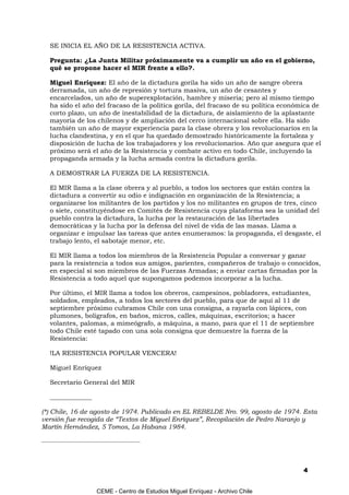 SE INICIA EL AÑO DE LA RESISTENCIA ACTIVA.

   Pregunta: ¿La Junta Militar próximamente va a cumplir un año en el gobierno,
   qué se propone hacer el MIR frente a ello?.

   Miguel Enríquez: El año de la dictadura gorila ha sido un año de sangre obrera
   derramada, un año de represión y tortura masiva, un año de cesantes y
   encarcelados, un año de superexplotación, hambre y miseria; pero al mismo tiempo
   ha sido el año del fracaso de la política gorila, del fracaso de su política económica de
   corto plazo, un año de inestabilidad de la dictadura, de aislamiento de la aplastante
   mayoría de los chilenos y de ampliación del cerco internacional sobre ella. Ha sido
   también un año de mayor experiencia para la clase obrera y los revolucionarios en la
   lucha clandestina, y en el que ha quedado demostrado históricamente la fortaleza y
   disposición de lucha de los trabajadores y los revolucionarios. Año que asegura que el
   próximo será el año de la Resistencia y combate activo en todo Chile, incluyendo la
   propaganda armada y la lucha armada contra la dictadura gorila.

   A DEMOSTRAR LA FUERZA DE LA RESISTENCIA.

   El MIR llama a la clase obrera y al pueblo, a todos los sectores que están contra la
   dictadura a convertir su odio e indignación en organización de la Resistencia; a
   organizarse los militantes de los partidos y los no militantes en grupos de tres, cinco
   o siete, constituyéndose en Comités de Resistencia cuya plataforma sea la unidad del
   pueblo contra la dictadura, la lucha por la restauración de las libertades
   democráticas y la lucha por la defensa del nivel de vida de las masas. Llama a
   organizar e impulsar las tareas que antes enumeramos: la propaganda, el desgaste, el
   trabajo lento, el sabotaje menor, etc.

   El MIR llama a todos los miembros de la Resistencia Popular a conversar y ganar
   para la resistencia a todos sus amigos, parientes, compañeros de trabajo o conocidos,
   en especial si son miembros de las Fuerzas Armadas; a enviar cartas firmadas por la
   Resistencia a todo aquel que supongamos podemos incorporar a la lucha.

   Por último, el MIR llama a todos los obreros, campesinos, pobladores, estudiantes,
   soldados, empleados, a todos los sectores del pueblo, para que de aquí al 11 de
   septiembre próximo cubramos Chile con una consigna, a rayarla con lápices, con
   plumones, bolígrafos, en baños, micros, calles, máquinas, escritorios; a hacer
   volantes, palomas, a mimeógrafo, a máquina, a mano, para que el 11 de septiembre
   todo Chile esté tapado con una sola consigna que demuestre la fuerza de la
   Resistencia:

   !LA RESISTENCIA POPULAR VENCERA!

   Miguel Enríquez

   Secretario General del MIR

   _____________

(*) Chile, 16 de agosto de 1974. Publicado en EL REBELDE Nro. 99, agosto de 1974. Esta
versión fue recogida de “Textos de Miguel Enríquez”, Recopilación de Pedro Naranjo y
Martín Hernández, 5 Tomos, La Habana 1984.
__________________________________________




                                                                                      4


                       CEME - Centro de Estudios Miguel Enríquez - Archivo Chile
 