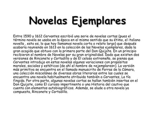 Novelas Ejemplares Entre 1590 y 1612 Cervantes escribió una serie de novelas cortas (pues el término novela se usaba en la época en el mismo sentido que su étimo, el italiano novella , esto es, lo que hoy llamamos novela corta o relato largo) que después acabaría reuniendo en 1613 en la colección de las Novelas ejemplares, dada la gran acogida que obtuvo con la primera parte del Don Quijote. En un principio recibieron el nombre de Novelas por su gran originalidad. Dado que existen dos versiones de Rinconete y Cortadillo y de El celoso extremeño, se piensa que Cervantes introdujo en estas novelas algunas variaciones con propósitos morales, sociales y estéticos (de ahí el nombre de «ejemplares»). La versión más primitiva se encuentra en el llamado manuscrito de Porras de la Cámara, una colección miscelánea de diversas obras literarias entre las cuales se encuentra una novela habitualmente atribuida también a Cervantes, La tía fingida. Por otra parte, algunas novelas cortas se hallan también insertas en el Don Quijote, como El curioso impertinente o una Historia del cautivo que cuenta con elementos autobiográficos. Además, se alude a otra novela ya compuesta, Rinconete y Cortadillo. 