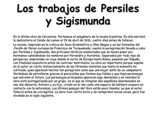 Los trabajos de Persiles y Sigismunda Es la última obra de Cervantes. Pertenece al subgénero de la novela bizantina. En ella escribió la dedicatoria al Conde de Lemos el 19 de abril de 1616, cuatro días antes de fallecer.  La novela, inspirada en la crónica de Saxo Grammático y Olao Magno y en las fantasías del  Jardín de flores curiosas  de Francisco de Torquemada, cuenta la peregrinación llevada a cabo por Persiles y Sigismunda, dos príncipes nórdicos enamorados que se hacen pasar por hermanos cambiándose los nombres por Periandro y Auristela. Separados por todo tipo de peripecias, emprenden un viaje desde el norte de Europa hasta Roma, pasando por España, con finalidad expiatoria antes de contraer matrimonio. La obra es importante porque supone en el autor un cierto distanciamiento de las fórmulas realistas que hasta el momento ha cultivado, pues aparecen hechos tan peregrinos como que una mujer salte de un campanario librándose de estrellarse gracias al paracaídas que forman sus faldas o que haya personajes que adivinen el futuro. Los personajes principales aparecen algo desvaídos y en realidad la obra está protagonizada por un grupo, en el que se integran dos españoles abandonados en una isla desierta, Antonio y su hijo, criado en la isla como una especie de bárbaro arquero en contacto con la naturaleza. Los últimos pasajes del libro están poco limados, ya que el autor falleció antes de corregirlos. La obra tuvo cierto éxito y se reimprimió varias veces, pero fue olvidada en el siglo siguiente. 