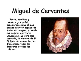 Miguel de Cervantes Poeta, novelista y dramaturgo español, considerado como el más grande escritor español de todos los tiempos, y uno de los mejores escritores universales. Su obra más conocida, la Historia de El Quijote de la Mancha, ha trascendido todas las fronteras y todas las culturas. 