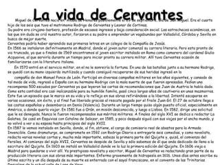 La vida de Cervantes Miguel de Cervantes nació en  Alcalá de Henares posiblemente el 29 de septiembre, día de San Miguel. Era el cuarto hijo de los seis que tuvo el matrimonio Rodrigo de Cervantes y Leonor de Cortinas. Su padre era cirujano-barbero, profesión de escasos ingresos y baja consideración social. Las estrecheces económicas, en las que sin duda se crió nuestro autor, forzaron a su padre a emprender un vagabundeo por Valladolid, Córdoba y Sevilla en busca de mejor suerte. Cervantes podría haber aprendido sus primeras letras en un colegio de la Compañía de Jesús. En 1566 se instalaron definitivamente en Madrid, donde el joven autor comenzó su carrera literaria. Pero esta pronto de vio truncada, ya que a finales de 1569 encontramos al joven escritor instalado en Roma como camarero del cardenal Giulio Acquaviva, al que serviría durante un tiempo para iniciar pronto su carrera militar. Allí tuvo Cervantes ocasión de familiarizarse con la literatura italiana. En 1570 entró en el servicio militar, en el no le sonreiría la fortuna. En una de las batallas junto a su hermano Rodrigo, se quedó con su mano izquierda inutilizada y cuando consiguió recuperarse de sus heridas ingresó en la  compañía de don Manuel Ponce de León. Participó en diversas campañas militares en los años siguientes, y cansado de tal modo de vida, regresó a España con su hermano Rodrigo con la mala suerte de que fueron apresados. Pedían una recompensa 500 escudos por Cervantes ya que leyeron las cartas de recomendaciones que Juan de Austria le había dado. Como esta cantidad era casi inalcanzable para su humilde familia, pasó cinco largos años de cautiverio en unas mazmorras. Este fue un episodio que le marco en su vida y lo reflejo en sus obras refiriéndose a la libertad. Intentó escaparse en varias ocasiones, sin éxito, y al final fue liberado gracias al rescate pagado por el fraile Juan Gil. El 27 de octubre llega a las costas españolas y desembarca en Denia (Valencia). Durante un largo tiempo quiso algún puesto oficial, especialmente en América, a donde quería viajar. En 1581 fue a Orán, en misión desconocida, y luego a Lisboa. En 1582, dirige una solicitud  que le es denegada. Nunca le fueron recompensados sus méritos militares. A finales del siglo XVI se dedica a redactar La Galatea. Se casó en Esquivias con Catalina de Salazar, en 1585, y poco después siguió con sus viajes por el ancho mundo, y no volvió a ver a su esposa hasta principios del siglo XVII. En 1587 le vemos instalado en Sevilla, donde, al fin, obtiene, el cargo de comisario real de abastos para la Armada Invencible. Como dramaturgo, se compromete en 1592 con Rodrigo Osorio a entregarle seis comedias, y como novelista, redacta varias novelas cortas y, mucho más importante, esboza la primera parte del Quijote y, quizá, el comienzo del Persiles. Al comienzo del siglo XVII, Cervantes se despide de Sevilla y sólo sabemos de él que anda dedicado de lleno a la escritura del Quijote. En 1603 se instaló en Valladolid donde ve la luz la primera edición del Quijote. En 1606 vieja a Madrid para quedarse a vivir allí. Ya prestigioso novelista y escritor, Miguel de Cervantes va redactando gran parte de su producción literaria con sus obras más importantes. Enfermo gravemente de hidropesía en 1616. Unos días antes escribe su último escrito y un día después de su muerte es enterrado con el sayal franciscano, en el convento de las Trinitarias Descalzas de la actual calle de Lope de Vega.  