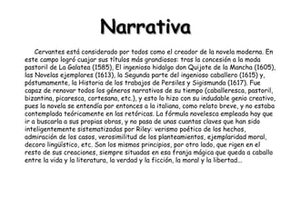 Narrativa Cervantes está considerado por todos como el creador de la novela moderna. En este campo logró cuajar sus títulos más grandiosos: tras la concesión a la moda pastoril de La Galatea (1585), El ingenioso hidalgo don Quijote de la Mancha (1605), las Novelas ejemplares (1613), la Segunda parte del ingenioso caballero (1615) y, póstumamente, la Historia de los trabajos de Persiles y Sigismunda (1617). Fue capaz de renovar todos los géneros narrativos de su tiempo (caballeresca, pastoril, bizantina, picaresca, cortesana, etc.), y esto lo hizo con su indudable genio creativo, pues la novela se entendía por entonces a la italiana, como relato breve, y no estaba contemplada teóricamente en las retóricas. La fórmula novelesca empleada hay que ir a buscarla a sus propias obras, y no pasa de unas cuantas claves que han sido inteligentemente sistematizadas por Riley: verismo poético de los hechos, admiración de los casos, verosimilitud de los planteamientos, ejemplaridad moral, decoro lingüístico, etc. Son los mismos principios, por otro lado, que rigen en el resto de sus creaciones, siempre situadas en esa franja mágica que queda a caballo entre la vida y la literatura, la verdad y la ficción, la moral y la libertad...  